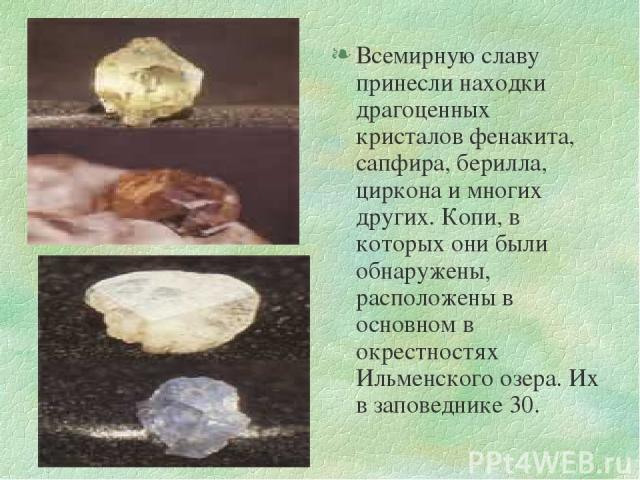 Всемирную славу принесли находки драгоценных кристалов фенакита, сапфира, берилла, циркона и многих других. Копи, в которых они были обнаружены, расположены в основном в окрестностях Ильменского озера. Их в заповеднике 30.