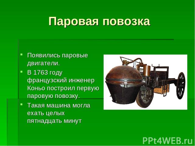Паровая повозка Появились паровые двигатели. В 1763 году французский инженер Коньо построил первую паровую повозку. Такая машина могла ехать целых пятнадцать минут