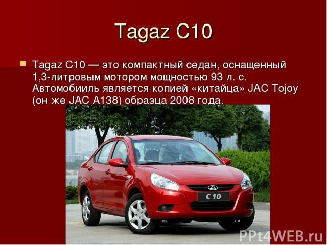 Tagaz C10 Tagaz C10 — это компактный седан, оснащенный 1,3-литровым мотором мощностью 93 л. с. Автомобииль является копией «китайца» JAC Tojoy (он же JAC A138) образца 2008 года.