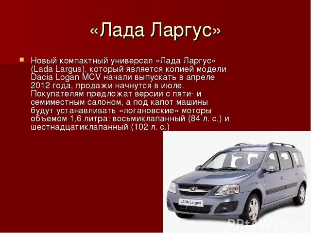 «Лада Ларгус» Новый компактный универсал «Лада Ларгус» (Lada Largus), который является копией модели Dacia Logan MCV начали выпускать в апреле 2012 года, продажи начнутся в июле. Покупателям предложат версии с пяти- и семиместным салоном, а под капо…