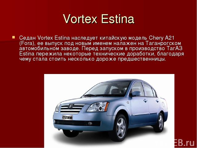 Vortex Estina Седан Vortex Estina наследует китайскую модель Chery A21 (Fora), ее выпуск под новым именем налажен на Таганрогском автомобильном заводе. Перед запуском в производство ТагАЗ Estina пережила некоторые технические доработки, благодаря че…