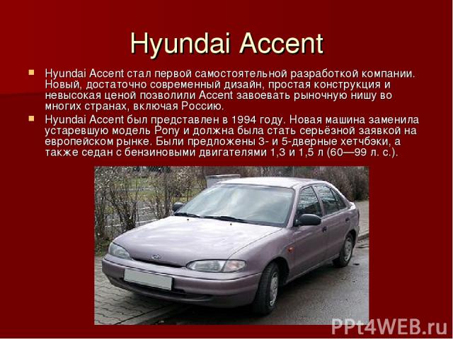 Hyundai Accent Hyundai Accent стал первой самостоятельной разработкой компании. Новый, достаточно современный дизайн, простая конструкция и невысокая ценой позволили Accent завоевать рыночную нишу во многих странах, включая Россию. Hyundai Accent бы…