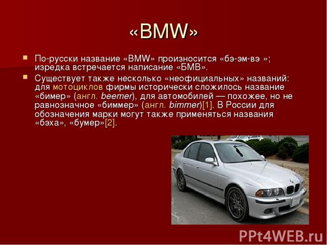 «BMW» По-русски название «BMW» произносится «бэ-эм-вэ »; изредка встречается написание «БМВ». Существует также несколько «неофициальных» названий: для мотоциклов фирмы исторически сложилось название «бимер» (англ. beemer), для автомобилей — похожее,…