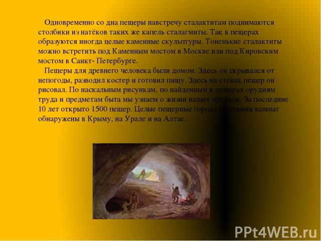 Одновременно со дна пещеры навстречу сталактитам поднимаются столбики из натёков таких же капель сталагмиты. Так в пещерах образуются иногда целые каменные скульптуры. Тоненькие сталактиты можно встретить под Каменным мостом в Москве или под Кировск…