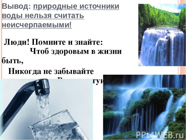 Вывод: природные источники воды нельзя считать неисчерпаемыми! Люди! Помните и знайте: Чтоб здоровым в жизни быть, Никогда не забывайте Воду чистую хранить!