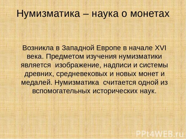 Нумизматика – наука о монетах Возникла в Западной Европе в начале XVI века. Предметом изучения нумизматики является изображение, надписи и системы древних, средневековых и новых монет и медалей. Нумизматика считается одной из вспомогательных историч…