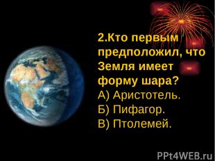 2.Кто первым предположил, что Земля имеет форму шара? А) Аристотель. Б) Пифагор.