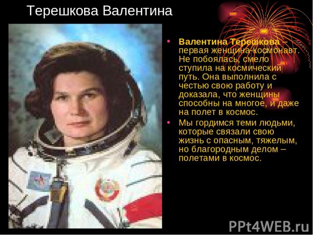 Терешкова Валентина Валентина Терешкова – первая женщина-космонавт. Не побоялась, смело ступила на космический путь. Она выполнила с честью свою работу и доказала, что женщины способны на многое, и даже на полет в космос. Мы гордимся теми людьми, ко…