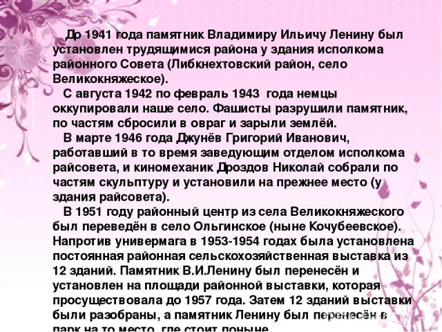 До 1941 года памятник Владимиру Ильичу Ленину был установлен трудящимися района у здания исполкома районного Совета (Либкнехтовский район, село Великокняжеское). С августа 1942 по февраль 1943 года немцы оккупировали наше село. Фашисты разрушили пам…