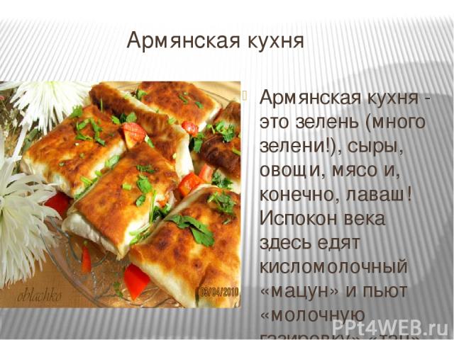 Армянская кухня Армянская кухня - это зелень (много зелени!), сыры, овощи, мясо и, конечно, лаваш! Испокон века здесь едят кисломолочный «мацун» и пьют «молочную газировку» «тан».