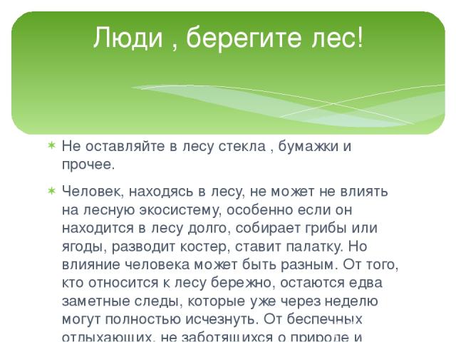 Не оставляйте в лесу стекла , бумажки и прочее. Человек, находясь в лесу, не может не влиять на лесную экосистему, особенно если он находится в лесу долго, собирает грибы или ягоды, разводит костер, ставит палатку. Но влияние человека может быть раз…