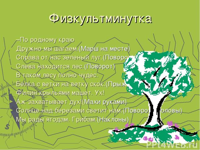 Физкультминутка –По родному краю Дружно мы шагаем.(Марш на месте) Справа от нас зеленый луг.(Поворот) Слева находится лес.(Поворот) В таком лесу полно чудес. Белка с ветки на ветку скок.(Прыжки) Филин крыльями машет. Ух! Аж захватывает дух!(Махи рук…