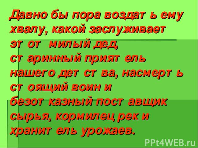 Давно бы пора воздать ему хвалу, какой заслуживает этот милый дед, старинный приятель нашего детства, насмерть стоящий воин и безотказный поставщик сырья, кормилец рек и хранитель урожаев. Л. Леонов