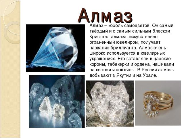 Алмаз Алмаз – король самоцветов. Он самый твёрдый и с самым сильным блеском. Кристалл алмаза, искусственно ограненный ювелиром, получает название бриллианта. Алмаз очень широко используется в ювелирных украшениях. Его вставляли в царские короны, таб…