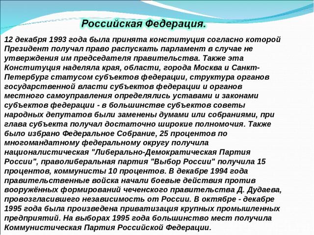 12 декабря 1993 года была принята конституция согласно которой Президент получал право распускать парламент в случае не утверждения им председателя правительства. Также эта Конституция наделяла края, области, города Москва и Санкт-Петербург статусом…
