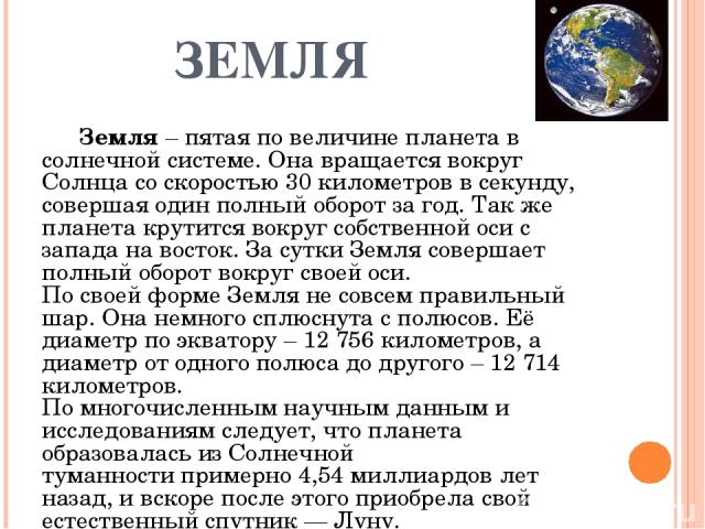 ЗЕМЛЯ Земля – пятая по величине планета в солнечной системе. Она вращается вокруг Солнца со скоростью 30 километров в секунду, совершая один полный оборот за год. Так же планета крутится вокруг собственной оси с запада на восток. За сутки Земля сове…