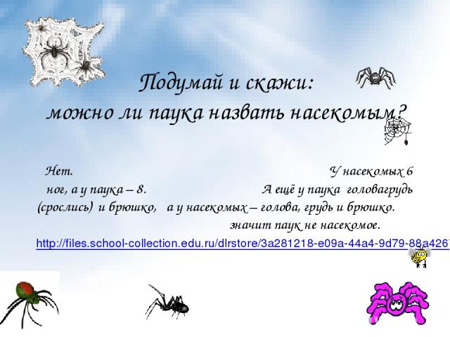 Подумай и скажи: можно ли паука назвать насекомым? Нет. У насекомых 6 ног, а у паука – 8. А ещё у паука головагрудь (срослись) и брюшко, а у насекомых – голова, грудь и брюшко. значит паук не насекомое. http://files.school-collection.edu.ru/dlrstore…