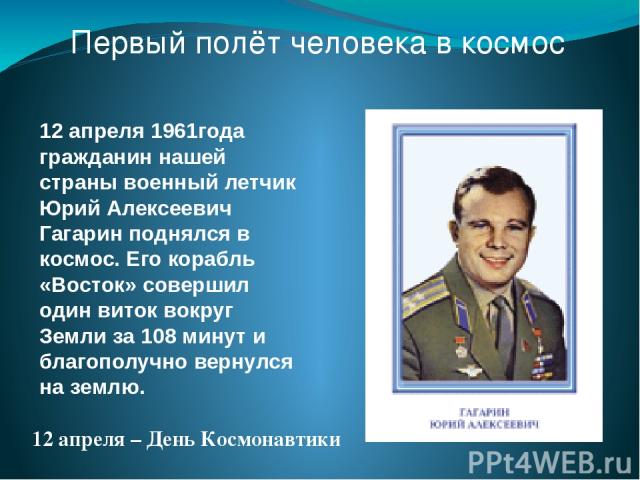 Первый полёт человека в космос 12 апреля 1961года гражданин нашей страны военный летчик Юрий Алексеевич Гагарин поднялся в космос. Его корабль «Восток» совершил один виток вокруг Земли за 108 минут и благополучно вернулся на землю. 12 апреля – День …