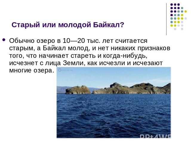 Старый или молодой Байкал? Обычно озеро в 10—20 тыс. лет считается старым, а Байкал молод, и нет никаких признаков того, что начинает стареть и когда-нибудь, исчезнет с лица Земли, как исчезли и исчезают многие озера.
