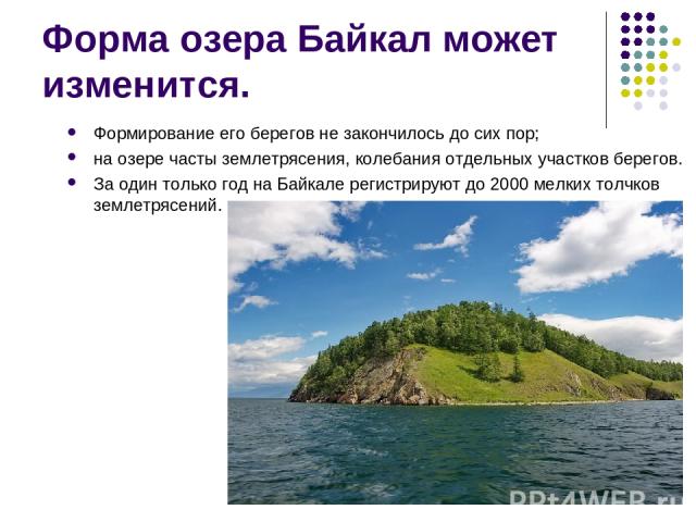 Форма озера Байкал может изменится. Формирование его берегов не закончилось до сих пор; на озере часты землетрясения, колебания отдельных участков берегов. За один только год на Байкале регистрируют до 2000 мелких толчков землетрясений.