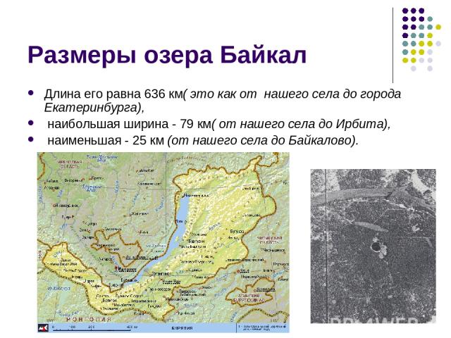 Размеры озера Байкал Длина его равна 636 км( это как от нашего села до города Екатеринбурга), наибольшая ширина - 79 км( от нашего села до Ирбита), наименьшая - 25 км (от нашего села до Байкалово).
