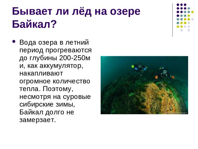 Бывает ли лёд на озере Байкал? Вода озера в летний период прогреваются до глубины 200-250м и, как аккумулятор, накапливают огромное количество тепла. Поэтому, несмотря на суровые сибирские зимы, Байкал долго не замерзает.