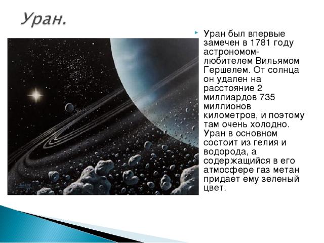 Уран был впервые замечен в 1781 году астрономом-любителем Вильямом Гершелем. От солнца он удален на расстояние 2 миллиардов 735 миллионов километров, и поэтому там очень холодно. Уран в основном состоит из гелия и водорода, а содержащийся в его атмо…