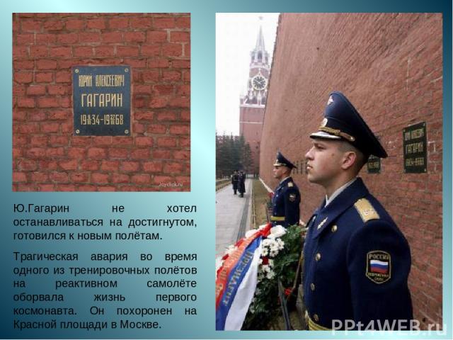 Ю.Гагарин не хотел останавливаться на достигнутом, готовился к новым полётам. Трагическая авария во время одного из тренировочных полётов на реактивном самолёте оборвала жизнь первого космонавта. Он похоронен на Красной площади в Москве.