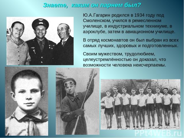 Знаете, каким он парнем был? Ю.А.Гагарин родился в 1934 году под Смоленском, учился в ремесленном училище, в индустриальном техникуме, в аэроклубе, затем в авиационном училище. В отряд космонавтов он был выбран из всех самых лучших, здоровых и подго…
