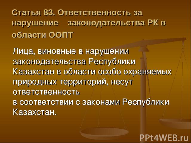 Статья 83. Ответственность за нарушение    законодательства РК в области ООПТ Лица, виновные в нарушении законодательства Республики Казахстан в области особо охраняемых природных территорий, несут ответственность в соответствии с законами Республик…