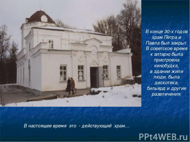 В конце 30-х годов храм Петра и Павла был закрыт. В советское время к алтарю была пристроена кинобудка, в здании жили люди, была дискотека, бильярд и другие развлечения. В настоящее время это - действующий храм…