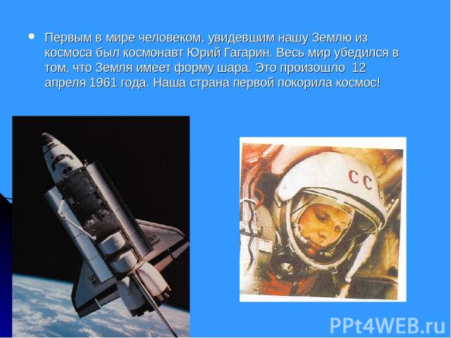 Первым в мире человеком, увидевшим нашу Землю из космоса был космонавт Юрий Гагарин. Весь мир убедился в том, что Земля имеет форму шара. Это произошло 12 апреля 1961 года. Наша страна первой покорила космос!