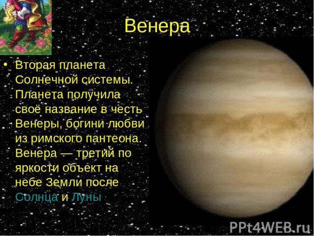 Венера Вторая планета Солнечной системы. Планета получила своё название в честь Венеры, богини любви из римского пантеона. Венера — третий по яркости объект на небе Земли после Солнца и Луны
