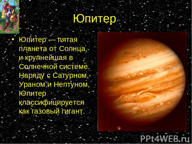 Юпитер Юпитер — пятая планета от Солнца, и крупнейшая в Солнечной системе. Наряду с Сатурном, Ураном и Нептуном, Юпитер классифицируется как газовый гигант.
