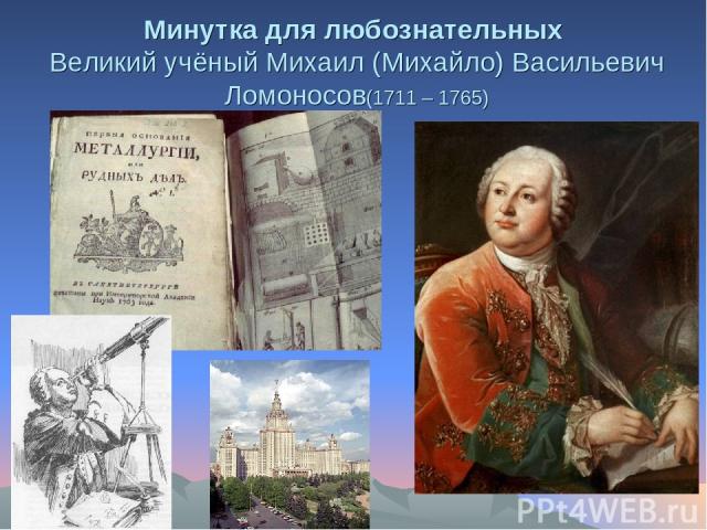 Минутка для любознательных Великий учёный Михаил (Михайло) Васильевич Ломоносов(1711 – 1765)