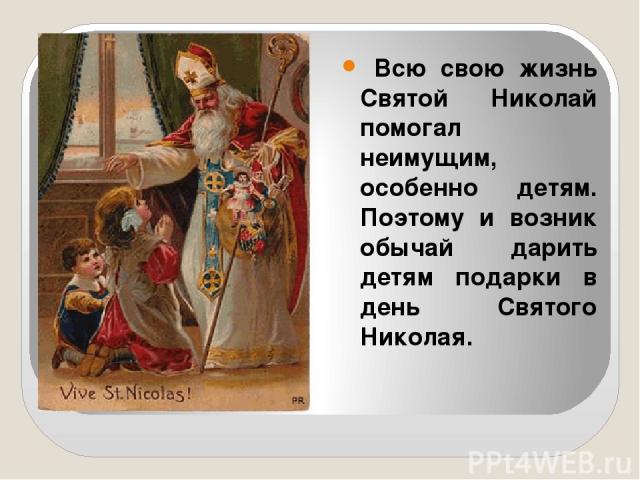 Всю свою жизнь Святой Николай помогал неимущим, особенно детям. Поэтому и возник обычай дарить детям подарки в день Святого Николая.
