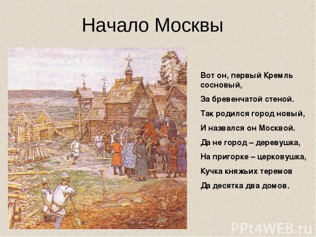 Вот он, первый Кремль сосновый, За бревенчатой стеной. Так родился город новый, И назвался он Москвой. Да не город – деревушка, На пригорке – церковушка, Кучка княжьих теремов Да десятка два домов. Начало Москвы