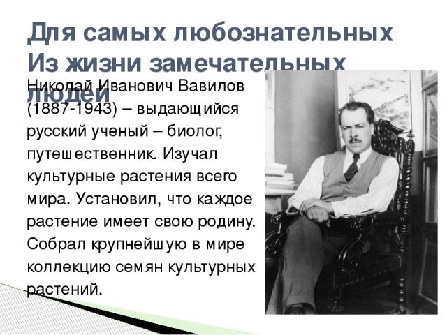 Для самых любознательных Из жизни замечательных людей Николай Иванович Вавилов (1887-1943) – выдающийся русский ученый – биолог, путешественник. Изучал культурные растения всего мира. Установил, что каждое растение имеет свою родину. Собрал крупнейш…