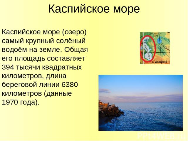 Каспийское море Каспийское море (озеро) самый крупный солёный водоём на земле. Общая его площадь составляет 394 тысячи квадратных километров, длина береговой линии 6380 километров (данные 1970 года).