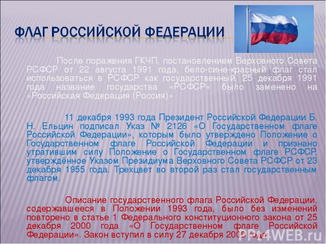 После поражения ГКЧП, постановлением Верховного Совета РСФСР от 22 августа 1991 года, бело-сине-красный флаг стал использоваться в РСФСР как государственный. 25 декабря 1991 года название государства «РСФСР» было заменено на «Российская Федерация (Р…