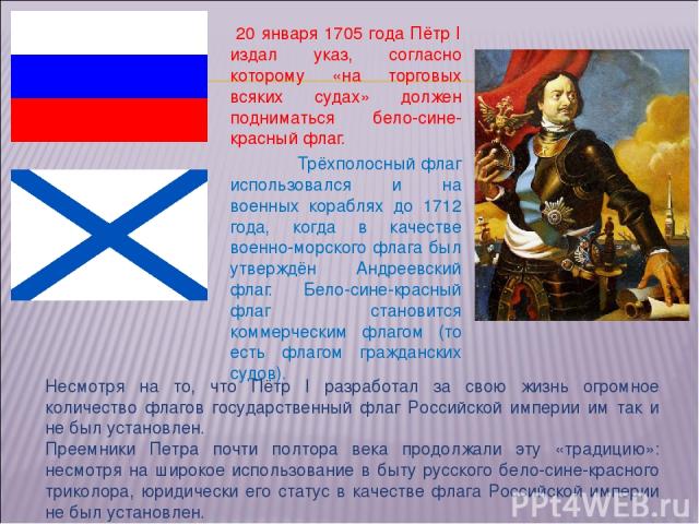 20 января 1705 года Пётр I издал указ, согласно которому «на торговых всяких судах» должен подниматься бело-сине-красный флаг. Трёхполосный флаг использовался и на военных кораблях до 1712 года, когда в качестве военно-морского флага был утверждён А…