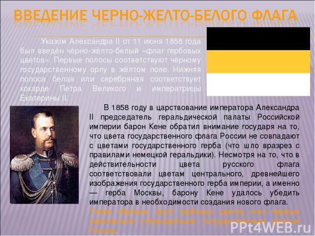Указом Александра II от 11 июня 1858 года был введён чёрно-жёлто-белый «флаг гербовых цветов». Первые полосы соответствуют чёрному государственному орлу в жёлтом поле. Нижняя полоса белая или серебряная соответствует кокарде Петра Великого и императ…