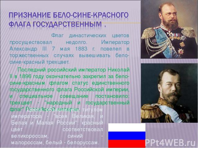 Флаг династических цветов просуществовал недолго. Император Александр III 7 мая 1883 г. повелел в торжественных случаях вывешивать бело-сине-красный трехцвет. Последний российский император Николай II в 1896 году окончательно закрепил за бело-сине-к…