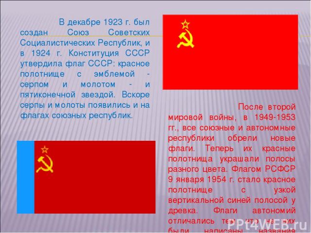 После второй мировой войны, в 1949-1953 гг., все союзные и автономные республики обрели новые флаги. Теперь их красные полотнища украшали полосы разного цвета. Флагом РСФСР 9 января 1954 г. стало красное полотнище с узкой вертикальной синей полосой …