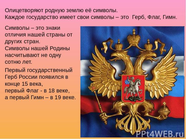 Олицетворяют родную землю её символы. Каждое государство имеет свои символы – это Герб, Флаг, Гимн. Символы – это знаки отличия нашей страны от других стран. Символы нашей Родины насчитывают не одну сотню лет. Первый государственный Герб России появ…