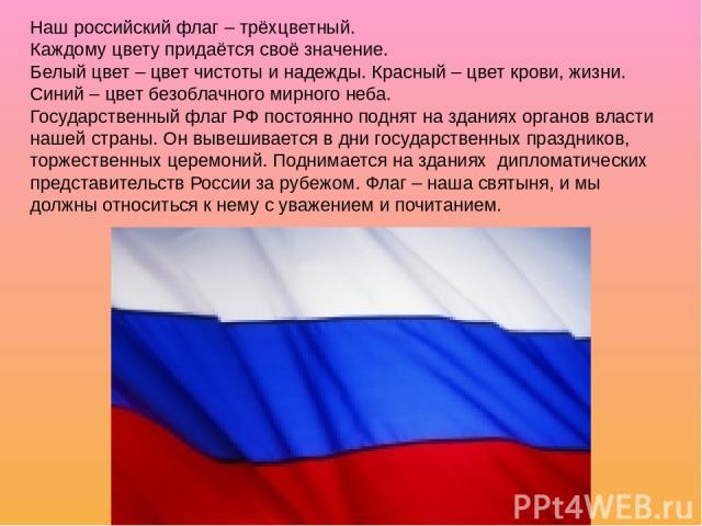 Наш российский флаг – трёхцветный. Каждому цвету придаётся своё значение. Белый цвет – цвет чистоты и надежды. Красный – цвет крови, жизни. Синий – цвет безоблачного мирного неба. Государственный флаг РФ постоянно поднят на зданиях органов власти на…