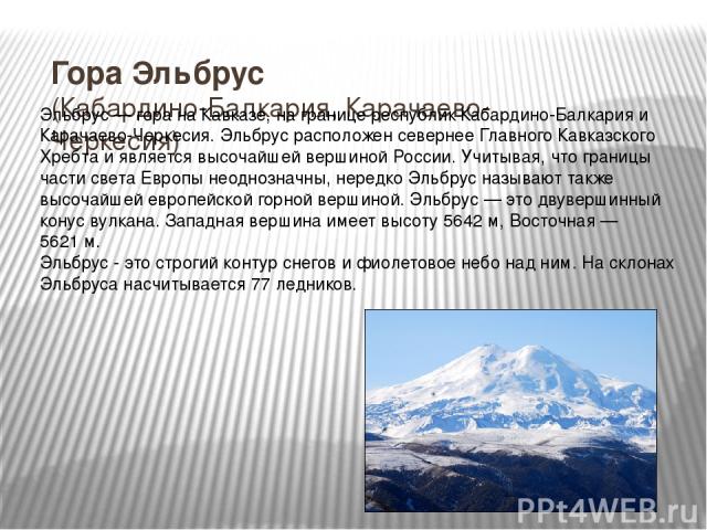 Гора Эльбрус (Кабардино-Балкария, Карачаево-Черкесия) Эльбру с — гора на Кавказе, на границе республик Кабардино-Балкария и Карачаево-Черкесия. Эльбрус расположен севернее Главного Кавказского Хребта и является высочайшей вершиной России. Учитывая, …