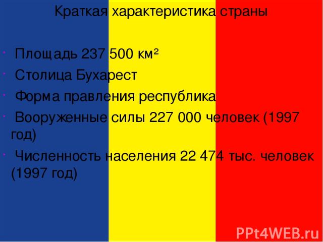 Краткая характеристика страны Площадь 237 500 км² Столица Бухарест Форма правления республика Вооруженные силы 227 000 человек (1997 год) Численность населения 22 474 тыс. человек (1997 год)