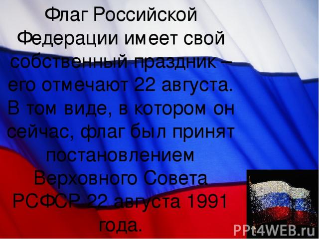 Флаг Российской Федерации имеет свой собственный праздник – его отмечают 22 августа. В том виде, в котором он сейчас, флаг был принят постановлением Верховного Совета РСФСР 22 августа 1991 года.