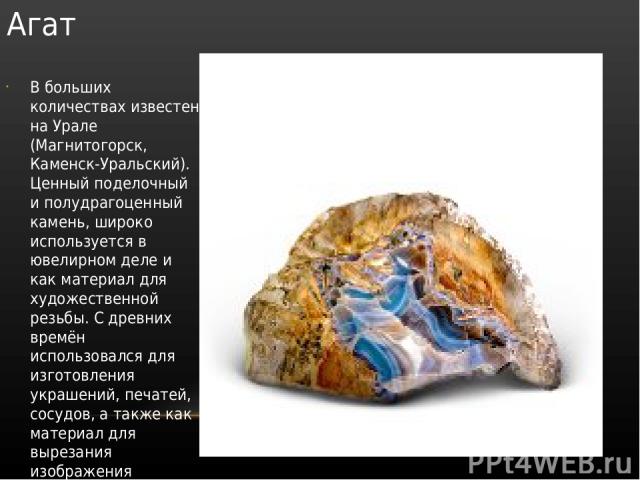 Агат В больших количествах известен на Урале (Магнитогорск, Каменск-Уральский). Ценный поделочный и полудрагоценный камень, широко используется в ювелирном деле и как материал для художественной резьбы. С древних времён использовался для изготовлени…